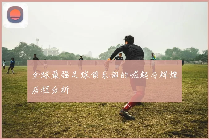 全球最强足球俱乐部的崛起与辉煌历程分析