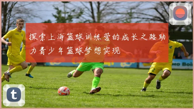 探索上海篮球训练营的成长之路助力青少年篮球梦想实现