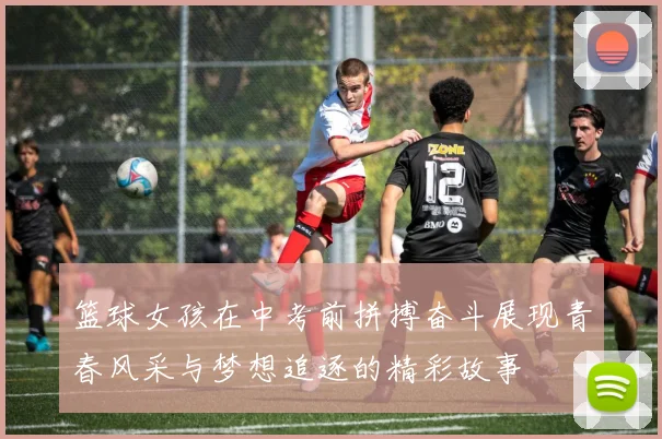 篮球女孩在中考前拼搏奋斗展现青春风采与梦想追逐的精彩故事