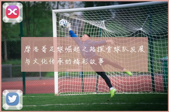 摩洛哥足球崛起之路探索球队发展与文化传承的精彩故事