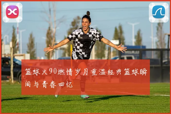 篮球火90燃情岁月重温经典篮球瞬间与青春回忆