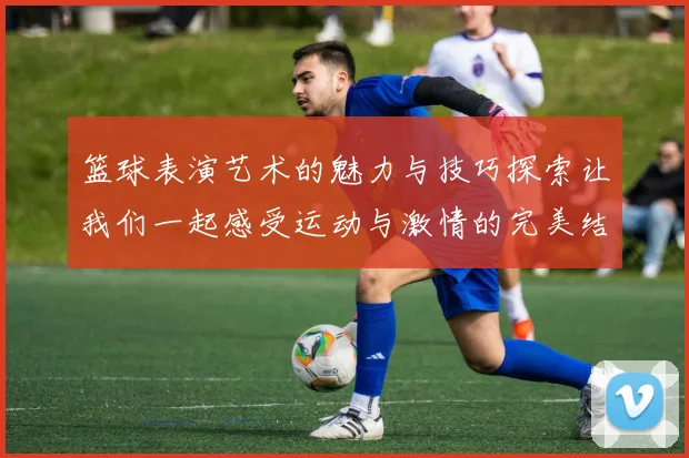 篮球表演艺术的魅力与技巧探索让我们一起感受运动与激情的完美结合