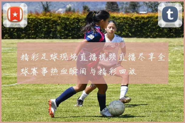 精彩足球现场直播视频直播尽享全球赛事热血瞬间与精彩回放
